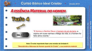 “E formou o Senhor Deus o homem do pó da terra, e
soprou em suas narinas o fôlego da vida; e o homem foi
feito alma vivente.”
Nota: É muito importante fazer uma revisão da Unidade 6:
“Descobrindo a Natureza do Homem quando foi Criado”, a sua essência material.
 