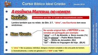 Lembre também que no relato de Gên. 2:7, “alma”, nas Escrituras tem seus
sinônimos:
1. “alma” = Ser ou pessoa, indivíduo; designa o homem completo e não uma parte do homem.
2. Gramaticalmente, o verbo em gênesis 2:7, é “SER” e não “TER”!
Lembramos que Gên. 2:7 pode ser esquematizado assim:
Na versão original Heb. é NEFÉSH e nas
versões em português por exemplo:
“alma” – J. F. de Almeida e Novo mundo (TV)
“ser ou pessoa” – Padre Matos Soares
“ser” - Bíblia de Jerusalém. (BJ)
“ser” – Bíblia na linguagem de hoje . (BLH)
 