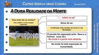 A definição mais simples da morte é a da
Revelação!
“... voltam ao pó”
Deixa de ser
O pecado fez separação entre Deus e o
homem. Isaías 59:2
- Na morte é o ponto mais distante.
Na morte há total separação da
humanidade.
Para onde vão os mortos?
Para a Bíblia é muito simples
responder.
 