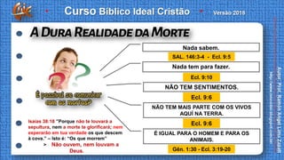SAL. 146:3-4 - Ecl. 9:5
Ecl. 9:10
Ecl. 9:6
Ecl. 9:6
Gên. 1:30 - Ecl. 3:19-20
Nada sabem.
Nada tem para fazer.
NÃO TEM SENTIMENTOS.
NÃO TEM MAIS PARTE COM OS VIVOS
AQUÍ NA TERRA.
É IGUAL PARA O HOMEM E PARA OS
ANIMAIS.
Isaías 38:18 ”Porque não te louvará a
sepultura, nem a morte te glorificará; nem
esperarão em tua verdade os que descem
à cova.” – Isto é: “Os que morrem”
> Não ouvem, nem louvam a
Deus.
 