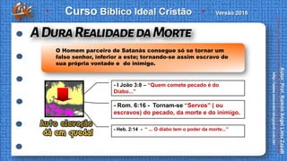 - I João 3:8 – “Quem comete pecado é do
Diabo...”
- Rom. 6:16 - Tornam-se “Servos” ( ou
escravos) do pecado, da morte e do inimigo.
- Heb. 2:14 - “ ... O diabo tem o poder da morte...”
O Homem parceiro de Satanás consegue só se tornar um
falso senhor, inferior a este; tornando-se assim escravo de
sua própria vontade e do inimigo.
 