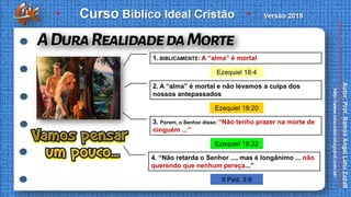 Ezequiel 18:20
Ezequiel 18:32
Ezequiel 18:4
II Ped. 3:9
1. BIBLICAMENTE: A “alma” é mortal
2. A “alma” é mortal e não levamos a culpa dos
nossos antepassados
3. Porem, o Senhor disse: “Não tenho prazer na morte de
ninguém ...”
4. “Não retarda o Senhor ..., mas é longânimo ... não
querendo que nenhum pereça...”
 