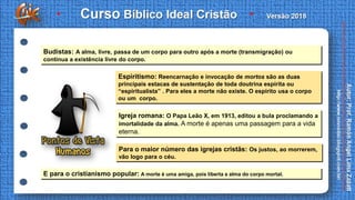 Budistas: A alma, livre, passa de um corpo para outro após a morte (transmigração) ou
continua a existência livre do corpo.
Espiritismo: Reencarnação e invocação de mortos são as duas
principais estacas de sustentação de toda doutrina espírita ou
“espiritualista” . Para eles a morte não existe. O espírito usa o corpo
ou um corpo.
Igreja romana: O Papa Leão X, em 1913, editou a bula proclamando a
imortalidade da alma. A morte é apenas uma passagem para a vida
eterna.
Para o maior número das igrejas cristãs: Os justos, ao morrerem,
vão logo para o céu.
E para o cristianismo popular: A morte é uma amiga, pois liberta a alma do corpo mortal.
 