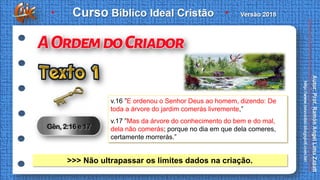 v.16 ”E ordenou o Senhor Deus ao homem, dizendo: De
toda a árvore do jardim comerás livremente,”
v.17 ”Mas da árvore do conhecimento do bem e do mal,
dela não comerás; porque no dia em que dela comeres,
certamente morrerás.”
>>> Não ultrapassar os limites dados na criação.
 