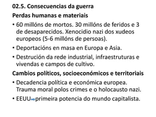 02.5. Consecuencias da guerra
Perdas humanas e materiais
• 60 millóns de mortos. 30 millóns de feridos e 3
de desaparecidos. Xenocidio nazi dos xudeos
europeos (5-6 millóns de persoas).
• Deportacións en masa en Europa e Asia.
• Destrución da rede industrial, infraestruturas e
vivendas e campos de cultivo.
Cambios políticos, socioeconómicos e territoriais
• Decadencia política e económica europea.
Trauma moral polos crimes e o holocausto nazi.
• EEUU primeira potencia do mundo capitalista.
 