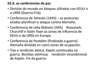 02.6. as conferencias de paz
• División do mundo en bloques aliñados con EEUU o
a URSS (Guerra Fría).
• Conferencia de Teherán (1943) – as potencias
aliadas planifican o ataque contra Alemaña.
• Conferencia de Ialta (febrero 1945) Roosevelt,
Churchill e Stalin fixan as zonas de influencia de
EEUU e da URSS en Europa.
• Conferencia de Postdam (finalizada a guerra)
Alemaña dividida en catro zonas de ocupación.
• Tras a rendición alemá, Xapón continuaba na
guerra. Bombas atómicas rendición incondicional
de Xapón. Fin da guerra.
 