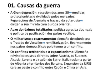 01. Causas da guerra
• A Gran depresión: recesión dos anos 30 medidas
proteccionistas e rivalidade polos mercados.
Reparacións de Alemaña e fracaso da autarquía
dirixen a súa mirada cara Europa oriental.
• Auxe do réximes totalitarios: política agresiva dos nazis
e política de pacificación dos países veciños.
• O militarismo e rearmamento: alemaña desobedeceu
o Tratado de Versalles remilitarización. Rearmamento
nos países democráticos polo temor a un conflito.
• Os conflitos territoriais e o expansionismo: Alemaña
reivindica os seus dereitos sobre Austria, os Sudetes.
Alsacia, Lorena e a rexión do Sarre. Italia reclama parte
de Albania e territorios dos Balcáns. Expansión da URSS
cara ao oeste e conflito entre Xapón e China en Asia.
 