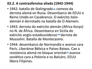02.2. A contraofensiva aliada (1942-1944)
• 1942: batalla de Stalingrado comezo da
derrota alemá en Rusia. Desembarco de EEUU e
Reino Unido en Casabranca. O exército italo-
alemán é derrotado na batalla de O Alamein.
• 1943: derrota do exército alemán (Africa Korps)
no N. de África. Desembarco en Sicilia do
exército anglo-estadounidense derrota de
Mussolini. Batalla de Montecasino.
• 1944: desembarco de Normandía e avance cara
París. Liberánse Bélxica e Países Baixos. Cae a
resistencia alemá no bloque oriental avance
soviético cara a Polonia e os Balcáns. EEUU
libera Filipinas.
 