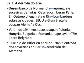 02.3. A derrota do eixe
• Desembarco de Normandía repriegue e
sucesivas derrotas. Os aliados liberan París.
En Outono chegan ata o Rin bombardeos
sobre as cidades. EEUU e Gran Bretaña
ocupan Alemaña Occ.
• Verán de 1944 os rusos ocupan Polonia,
Hungría, Bulgaria e Romanía. Iugoslavia Tito
libera Belgrado.
• Suicidio de Hitler en abril de 1945 e entrada
dos soviéticos en Berlín rendición de
Alemaña.
 