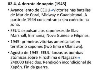 02.4. A derrota de xapón (1945)
• Avance lento de EEUU victorias nas batallas
de Mar de Coral, Midway e Guadalcanal. A
partir de 1944 concentran o seu exército na
zona.
• EEUU expulsan aos xaponeses de Illas
Marshall, Birmania, Nova Guinea e Filipinas.
• 1945: primeiras vitorias americanas en
territorio xaponés (Iwo Jima e Okinawa).
• Agosto de 1945: EEUU lanzas as bombas
atómicas sobre Hiroshima e Nagasaki
240000 falecidos. Rendición incondicional de
Xapón. Fin da guerra.
 