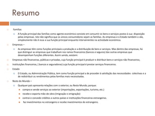 Resumo
   Famílias
        A função principal das famílias como agente económico consiste em consumir os bens e serviços postos à sua disposição
         pelas empresas. Isto não significa que os únicos consumidores sejam as famílias. As empresas e o Estado também o são,
         simplesmente não é essa a sua função principal enquanto intervenientes na actividade económica.
   Empresas –
        As empresas têm como funções principais a produção e a distribuição de bens e serviços. Mas dentro das empresas, há
         que distinguir as empresas que trabalham nos ramos financeiros (bancos e seguros) das outras empresas que
         desempenham funções diferentes. Assim sendo, existem:
   Empresas não financeiras, públicas e privadas, cuja função principal é produzir e distribuir bens e serviços não financeiros;
   Instituições financeiras, ( bancos e seguradoras) cuja função principal é prestar serviços financeiros.
   Estado
        O Estado, ou Administração Pública, tem como função principal a de proceder à satisfação das necessidades colectivas e a
         de redistribuir os rendimentos pelas famílias mais necessitadas.
   Resto do Mundo –
        Qualquer país apresenta relações com o exterior, ou Resto Mundo, porque:
              compra e vende serviços ao exterior (importações, exportações, turismo, etc.)
              recebe e exporta mão-de-obra (imigração e emigração)
              contrai e concede créditos a outros países e instituições financeiras estrangeiras.
              faz investimentos no estrangeiro e recebe investimentos do estrangeiro.
 