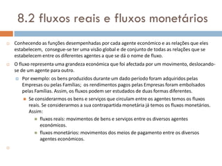 8.2 fluxos reais e fluxos monetários
   Conhecendo as funções desempenhadas por cada agente económico e as relações que eles
    estabelecem, consegue-se ter uma visão global e de conjunto de todas as relações que se
    estabelecem entre os diferentes agentes a que se dá o nome de fluxo.
   O fluxo representa uma grandeza económica que foi afectada por um movimento, deslocando-
    se de um agente para outro.
       Por exemplo: os bens produzidos durante um dado período foram adquiridos pelas
        Empresas ou pelas Famílias; os rendimentos pagos pelas Empresas foram embolsados
        pelas Famílias. Assim, os fluxos podem ser estudados de duas formas diferentes.
         Se considerarmos os bens e serviços que circulam entre os agentes temos os fluxos
           reais. Se considerarmos a sua contrapartida monetária já temos os fluxos monetários.
           Assim:
               fluxos reais: movimentos de bens e serviços entre os diversos agentes
                 económicos.
               fluxos monetários: movimentos dos meios de pagamento entre os diversos
                 agentes económicos.

 