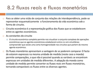 8.2 fluxos reais e fluxos monetários
   Para se obter uma visão de conjunto das relações de interdependência, pode-se
    representar esquematicamente o funcionamento da vida económica sob a
    forma de circuito.
   Circuito económico é a representação gráfica dos fluxos que se estabelecem
    entre os agentes económicos.
   As constantes do circuito
       O circuito económico completo permite-nos visualizar o conjunto complexo de operações
        económicas que os agentes económicos estabelecem entre si e em simultâneo
        compreender que existe uma certa homogeneidade nos circuitos que partem do mesmo
        agente económico.
   Os fluxos monetários apresentam a vantagem de se poderem comparar. O facto
    de estarem expressos na mesma unidade de medida (neste caso a moeda)
    permite comparações, o que não é possível quando as variáveis se encontram
    expressas em unidades de medida diferentes. A adopção da moeda como
    unidade de medida permite converter os fluxos reais em fluxos monetários,
    tornando comparáveis os fluxos entre os diversos agentes.
 