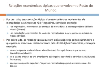 Relações económicas típicas que envolvem o Resto do
                              Mundo

   Por um lado, essas relações típicas dizem respeito aos movimentos de
    mercadorias das Empresas não Financeiras, como por exemplo:
       - as importações, movimentos de entradas de mercadorias e a correspondente saída de
        moeda (divisas);
       - as exportações, movimentos de saídas de mercadorias e a correspondente entrada de
        moeda (divisas).
   Por outro lado, as relações típicas que um país estabelece com o estrangeiro e
    que passam, directa ou indirectamente pelas Instituições Financeiras, como por
    exemplo:
       se um emigrante enviar dinheiro a familiares em Portugal, é natural que estes o
        depositem num banco;
        se o Estado precisar de um empréstimo estrangeiro, pode fazê-lo através das instituições
        financeiras;
       as empresas quando exportam / importam mercadorias pagam / recebem através dos
        bancos.
 