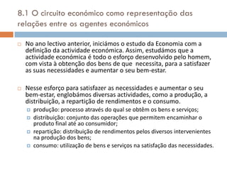8.1 O circuito económico como representação das
relações entre os agentes económicos

   No ano lectivo anterior, iniciámos o estudo da Economia com a
    definição da actividade económica. Assim, estudámos que a
    actividade económica é todo o esforço desenvolvido pelo homem,
    com vista à obtenção dos bens de que necessita, para a satisfazer
    as suas necessidades e aumentar o seu bem-estar.

   Nesse esforço para satisfazer as necessidades e aumentar o seu
    bem-estar, englobámos diversas actividades, como a produção, a
    distribuição, a repartição de rendimentos e o consumo.
       produção: processo através do qual se obtêm os bens e serviços;
       distribuição: conjunto das operações que permitem encaminhar o
        produto final até ao consumidor;
       repartição: distribuição de rendimentos pelos diversos intervenientes
        na produção dos bens;
       consumo: utilização de bens e serviços na satisfação das necessidades.
 