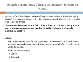 Relações económicas típicas que envolvem o Resto do
                            Mundo

   Assim, no final de cada período económico, as diversas instituições financeiras
    dos diferentes países saldam entre si as diferenças verificadas entre as entradas
    e as saídas de divisas.
   Trata-se efectivamente de um único fluxo – fluxo de compensação - que terá
    um sentido de entrada ou um sentido de saída, conforme o saldo seja
    positivo ou negativo.


   A Fixar:
     Não existem economias fechadas, por essa razão o circuito económico tem
       de considerar os fluxos monetários que traduzem as relações do país com o
       resto do mundo.
     Fluxo de compensação

         Défice
         Superavit
 