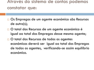 Através do sistema de contas podemos
constatar que:

   Os Empregos de um agente económico são Recursos
    de outro(s);
   O total dos Recursos de um agente económico é
    igual ao total dos Empregos desse mesmo agente;
   O total dos Recursos de todos os agentes
    económicos deverá ser igual ao total dos Empregos
    de todos os agentes, verificando-se assim equilíbrio
    económico.
 