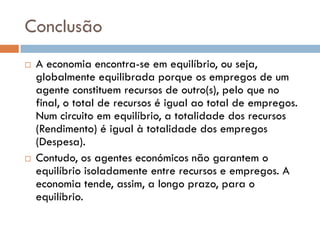 Conclusão
   A economia encontra-se em equilíbrio, ou seja,
    globalmente equilibrada porque os empregos de um
    agente constituem recursos de outro(s), pelo que no
    final, o total de recursos é igual ao total de empregos.
    Num circuito em equilíbrio, a totalidade dos recursos
    (Rendimento) é igual à totalidade dos empregos
    (Despesa).
   Contudo, os agentes económicos não garantem o
    equilíbrio isoladamente entre recursos e empregos. A
    economia tende, assim, a longo prazo, para o
    equilíbrio.
 