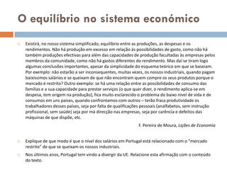 O equilíbrio no sistema económico
   Existirá, no nosso sistema simplificado, equilíbrio entre as produções, as despesas e os
    rendimentos. Não há produção em excesso em relação ás possibilidades de gasto, como não há
    também produções efectivas para além das capacidades de produção facultadas às empresas pelos
    membros da comunidade, como não há gastos diferentes do rendimento. Mas daí se tiram logo
    algumas conclusões importantes, apesar da simplicidade do esquema teórico em que se baseiam.
    Por exemplo: não estarão a ser inconsequentes, muitas vezes, os nossos industriais, quando pagam
    baixíssimos salários e se queixam de que não encontram quem compre os seus produtos porque o
    mercado é restrito? Outro exemplo: se há uma relação entre as possibilidades de consumo das
    famílias e a sua capacidade para prestar serviços (o que quer dizer, o rendimento aplica-se em
    despesa, tem origem na produção), fica muito esclarecido o problema do baixo nível de vida e de
    consumos em uns países, quando confrontamos com outros – terão fraca produtividade os
    trabalhadores desses países, seja por falta de qualificações pessoais (analfabetos, sem instrução
    profissional, sem saúde) seja por má direcção nas empresas, seja por carência e defeitos das
    máquinas de que dispõe, etc.
                                                             F. Pereira de Moura, Lições de Economia


   Explique de que modo é que o nível dos salários em Portugal está relacionado com o “mercado
    restrito” de que se queixam os nossos industriais.
   Nos últimos anos, Portugal tem vindo a divergir da UE. Relacione esta afirmação com o conteúdo
    do texto.
 