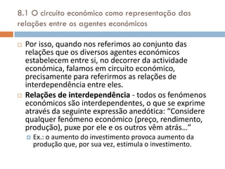 8.1 O circuito económico como representação das
relações entre os agentes económicos

   Por isso, quando nos referimos ao conjunto das
    relações que os diversos agentes económicos
    estabelecem entre si, no decorrer da actividade
    económica, falamos em circuito económico,
    precisamente para referirmos as relações de
    interdependência entre eles.
   Relações de interdependência - todos os fenómenos
    económicos são interdependentes, o que se exprime
    através da seguinte expressão anedótica: “Considere
    qualquer fenómeno económico (preço, rendimento,
    produção), puxe por ele e os outros vêm atrás…”
       Ex.: o aumento do investimento provoca aumento da
        produção que, por sua vez, estimula o investimento.
 