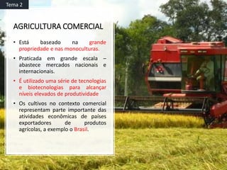 AGRICULTURA COMERCIAL
• Está baseado na grande
propriedade e nas monoculturas.
• Praticada em grande escala –
abastece mercados nacionais e
internacionais.
• É utilizado uma série de tecnologias
e biotecnologias para alcançar
níveis elevados de produtividade
• Os cultivos no contexto comercial
representam parte importante das
atividades econômicas de países
exportadores de produtos
agrícolas, a exemplo o Brasil.
Tema 2
 