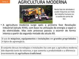AGRICULTURA MODERNA
• A agricultura moderna surge após a primeira fase Revolução
Industrial (século XVIII), com base na utilização da energia a vapor e
da eletricidade. Mas este processo passou a ocorrer de forma
intensa a partir da segunda metade do século XX.
Tema 3
Neste tipo de atividade é
usado máquinas ao invés
do trabalho humano ou
o auxílio de carros de
boi.
 