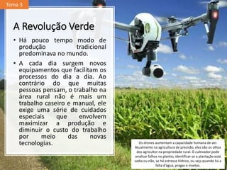 A Revolução Verde
• Há pouco tempo modo de
produção tradicional
predominava no mundo.
• A cada dia surgem novos
equipamentos que facilitam os
processos do dia a dia. Ao
contrário do que muitas
pessoas pensam, o trabalho na
área rural não é mais um
trabalho caseiro e manual, ele
exige uma série de cuidados
especiais que envolvem
maximizar a produção e
diminuir o custo do trabalho
por meio das novas
tecnologias. Os drones aumentam a capacidade humana de ver.
Atualmente na agricultura de precisão, eles são os olhos
dos agricultor na propriedade rural. O cultivador pode
analisar falhas no plantio, identificar se a plantação está
sadia ou não, se há estresse hídrico, ou seja quando há a
falta d’água, pragas e insetos.
Tema 3
 