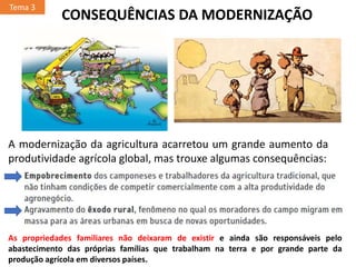 A modernização da agricultura acarretou um grande aumento da
produtividade agrícola global, mas trouxe algumas consequências:
Tema 3
CONSEQUÊNCIAS DA MODERNIZAÇÃO
As propriedades familiares não deixaram de existir e ainda são responsáveis pelo
abastecimento das próprias famílias que trabalham na terra e por grande parte da
produção agrícola em diversos países.
 