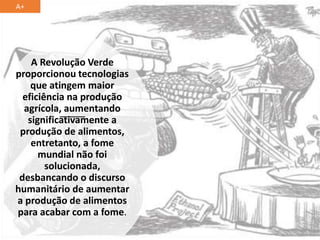 A Revolução Verde
proporcionou tecnologias
que atingem maior
eficiência na produção
agrícola, aumentando
significativamente a
produção de alimentos,
entretanto, a fome
mundial não foi
solucionada,
desbancando o discurso
humanitário de aumentar
a produção de alimentos
para acabar com a fome.
A+
 