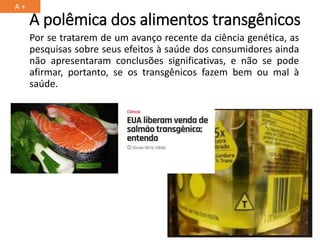 A polêmica dos alimentos transgênicos
Por se tratarem de um avanço recente da ciência genética, as
pesquisas sobre seus efeitos à saúde dos consumidores ainda
não apresentaram conclusões significativas, e não se pode
afirmar, portanto, se os transgênicos fazem bem ou mal à
saúde.
A +
 