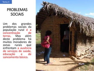 PROBLEMAS
SOCIAIS
Um dos grandes
problemas sociais da
população rural é a
concentração de
terras. Mas além
deste problema há
muitos moradores de
zonas rurais que
enfrentam a ausência
de serviços de saúde,
educação e de
saneamento básico.
Tema 4
 
