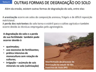 OUTRAS FORMAS DE DEGRADAÇÃO DO SOLO
Além da erosão, existem outras formas de degradação do solo, entre elas:
Tema 4
A degradação do solo e a perda
de sua fertilidade também pode
ocorrer devido à
• queimadas;
• uso excessivo de fertilizantes;
• prática intensiva de
monocultura sem rotação de
culturas;
• Irrigação – acúmulo de sais
minerais no solo (salinização)
Manifestação do processo de
Arenização na cidade de São
Francisco de Assis (RS)
 