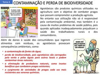 CONTAMINAÇÃO E PERDA DE BIODIVERSIDADE
• a contaminação de fontes de água;
• perda de biodiversidade, pois agrotóxicos são carregados
pelo vento e pelas águas para outros locais e podem
contaminar áreas naturais;
• a eliminação de predadores naturais, como insetos
benéficos que combatem pragas existentes;
• o surgimento de variedades de pragas cada vez mais
resistentes aos venenos químicos.
Além de danos à saúde dos consumidores que ingerem
alimentos com resíduos, os agrotóxicos provocam
consequências ambientais, como:
Tema 4
Agrotóxicos são produtos químicos utilizados na
agricultura com o objetivo de combater pragas
que possam comprometer a produção agrícola.
No entanto sua utilização não só é responsável
pela contaminação ambiental, mas também é a
causa de muitos problemas de saúde pública, pois
quando aplicados inadequadamente prejudicam a
saúde dos trabalhadores rurais e dos
consumidores.
 