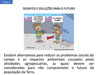 DESAFIOS E SOLUÇÕES PARA O FUTURO
Existem alternativas para reduzir os problemas sociais do
campo e os impactos ambientais causados pelas
atividades agropecuárias, as quais devem ser
consideradas para não comprometer o futuro da
população da Terra.
Tema 4
 