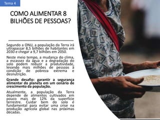 COMO ALIMENTAR 8
BILHÕES DE PESSOAS?
Segundo a ONU, a população da Terra irá
ultrapassar 8,5 bilhões de habitantes em
2030 e chegar a 9,7 bilhões em 2050.
Neste meio tempo, a mudança do clima,
a escassez da água e a degradação do
solo podem reduzir a produtividade,
levando mais milhões de pessoas à
condição de pobreza extrema e
desnutrição.
Grande desafio: garantir a segurança
alimentar do planeta em um cenário de
crescimento da população.
Atualmente, a população da Terra
depende de alimentos cultivados em
pouco mais de 12% da superfície
terrestre. Cuidar bem do solo é
fundamental para evitar uma crise na
produção agrícola global nas próximas
décadas.
Tema 4
 