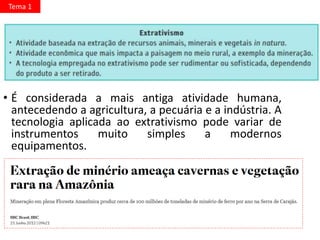 • É considerada a mais antiga atividade humana,
antecedendo a agricultura, a pecuária e a indústria. A
tecnologia aplicada ao extrativismo pode variar de
instrumentos muito simples a modernos
equipamentos.
Tema 1
 