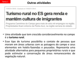 • Uma atividade que tem crescido consideravelmente no campo
é o turismo rural.
• Esse tipo de turismo possibilita o contato de pessoas que
moram em áreas urbanas com as paisagens do campo e seus
elementos em hotéis-fazendas e pousadas. Representa uma
atividade alternativa para pequenos proprietários rurais e que
pode estimular a conservação de áreas remanescentes de
vegetação natural.
Tema 1
Outras atividades
 