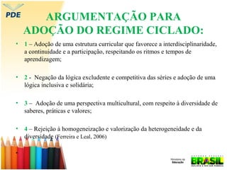 ARGUMENTAÇÃO PARA
ADOÇÃO DO REGIME CICLADO:
•

1 – Adoção de uma estrutura curricular que favorece a interdisciplinaridade,
a continuidade e a participação, respeitando os ritmos e tempos de
aprendizagem;

•

2 - Negação da lógica excludente e competitiva das séries e adoção de uma
lógica inclusiva e solidária;

•

3 – Adoção de uma perspectiva multicultural, com respeito à diversidade de
saberes, práticas e valores;

•

4 – Rejeição à homogeneização e valorização da heterogeneidade e da
diversidade (Ferreira e Leal, 2006)

•

 