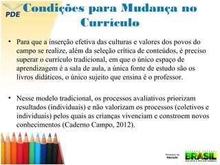 Condições para Mudança no
Currículo
• Para que a inserção efetiva das culturas e valores dos povos do
campo se realize, além da seleção crítica de conteúdos, é preciso
superar o currículo tradicional, em que o único espaço de
aprendizagem é a sala de aula, a única fonte de estudo são os
livros didáticos, o único sujeito que ensina é o professor.
• Nesse modelo tradicional, os processos avaliativos priorizam
resultados (individuais) e não valorizam os processos (coletivos e
individuais) pelos quais as crianças vivenciam e constroem novos
conhecimentos (Caderno Campo, 2012).

 