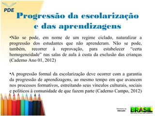 Progressão da escolarização
e das aprendizagens
•Não se pode, em nome de um regime ciclado, naturalizar a
progressão dos estudantes que não aprenderam. Não se pode,
também, recorrer à reprovação, para estabelecer “certa
homogeneidade” nas salas de aula à custa da exclusão das crianças
(Caderno Ano 01, 2012)
•A progressão formal da escolarização deve ocorrer com a garantia
da progressão de aprendizagens, ao mesmo tempo em que avancem
nos processos formativos, estreitando seus vínculos culturais, sociais
e políticos à comunidade de que fazem parte (Caderno Campo, 2012)

 