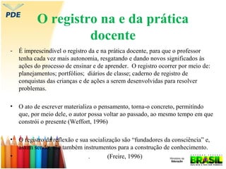 O registro na e da prática
docente
-

É imprescindível o registro da e na prática docente, para que o professor
tenha cada vez mais autonomia, resgatando e dando novos significados às
ações do processo de ensinar e de aprender. O registro ocorrer por meio de:
planejamentos; portfólios; diários de classe; caderno de registro de
conquistas das crianças e de ações a serem desenvolvidas para resolver
problemas.

•

O ato de escrever materializa o pensamento, torna-o concreto, permitindo
que, por meio dele, o autor possa voltar ao passado, ao mesmo tempo em que
constrói o presente (Weffort, 1996)

•

O registro da reflexão e sua socialização são “fundadores da consciência” e,
assim sendo, são também instrumentos para a construção de conhecimento.
.
(Freire, 1996)

•

 