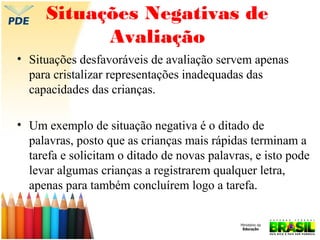 Situações Negativas de
Avaliação
• Situações desfavoráveis de avaliação servem apenas
para cristalizar representações inadequadas das
capacidades das crianças.
• Um exemplo de situação negativa é o ditado de
palavras, posto que as crianças mais rápidas terminam a
tarefa e solicitam o ditado de novas palavras, e isto pode
levar algumas crianças a registrarem qualquer letra,
apenas para também concluírem logo a tarefa.

 