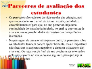 Pareceres de avaliação dos
estudantes

• Os pareceres são registros da vida escolar das crianças, nos
quais apresentamos o nível de leitura, escrita, oralidade e
encaminhamentos para que, no ano posterior, haja uma
continuidade do trabalho já iniciado, no qual se oportunize às
crianças novas possibilidades de construir as competências
instituídas.
• Na passagem de um ano letivo para o outro, os pareceres sobre
os estudantes também podem ajudar bastante, mas é importante
não focalizar os aspectos negativos e destacar os avanços das
crianças. Os registros de final de ano precisam ser retomados
pelos professores no início do ano seguinte, para que sejam
planejadas ações.

 