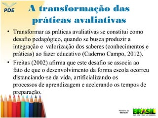 A transformação das
práticas avaliativas
• Transformar as práticas avaliativas se constitui como
desafio pedagógico, quando se busca produzir a
integração e valorização dos saberes (conhecimentos e
práticas) ao fazer educativo (Caderno Campo, 2012).
• Freitas (2002) afirma que este desafio se associa ao
fato de que o desenvolvimento da forma escola ocorreu
distanciando-se da vida, artificializando os
processos de aprendizagem e acelerando os tempos de
preparação.

 