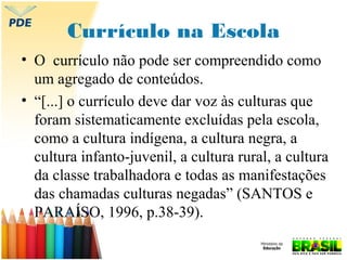 Currículo na Escola
• O currículo não pode ser compreendido como
um agregado de conteúdos.
• “[...] o currículo deve dar voz às culturas que
foram sistematicamente excluídas pela escola,
como a cultura indígena, a cultura negra, a
cultura infanto-juvenil, a cultura rural, a cultura
da classe trabalhadora e todas as manifestações
das chamadas culturas negadas” (SANTOS e
PARAÍSO, 1996, p.38-39).

 