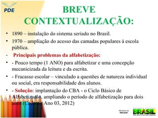 BREVE
CONTEXTUALIZAÇÃO:
• 1890 – instalação do sistema seriado no Brasil.
• 1970 – ampliação do acesso das camadas populares à escola
pública.
- Principais problemas da alfabetização:
• - Pouco tempo (1 ANO) para alfabetizar e uma concepção
mecanicizada da leitura e da escrita.
• - Fracasso escolar – vinculado a questões de natureza individual
ou social, era responsabilidade dos alunos.
• - Solução: implantação do CBA - o Ciclo Básico de
Alfabetização, ampliando o período de alfabetização para dois
anos (Caderno Ano 03, 2012)

 