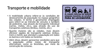 Transporte e mobilidade
• A mobilidade urbana refere-se às condições de
deslocamento da população no espaço geográfico
das cidades. O termo é geralmente empregado
para referir-se ao trânsito de veículos e também
de pedestres, seja através do transporte individual
(carros, motos, etc.), seja através do uso de
transportes coletivos (ônibus, metrôs, etc.).
• Quanto maiores são as cidades, mais devem
oferecer opções de transporte coletivo: ônibus,
trem e metrô, que atendam a população em todos
os bairros e em todos os horários.
• Além disso, devem apresentar condições para que
a população utilize meios de transporte
alternativos, como as bicicletas, por meio da
construção de ciclovias.
 