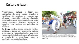 Cultura e lazer
Proporcionar cultura e lazer aos
habitantes de uma cidade envolve a
existência de serviços e espaços que
ofereçam conteúdo cultural, diversão,
entretenimento e oportunidades de lazer,
como cinemas, teatros, museus e
estádios, que podem ser privados ou
públicos.
As áreas verdes, como parques, jardins
botânicos, áreas de vegetação natural
preservada e ruas arborizadas, aparecem
como possibilidades de convivência para
a população e contribuem para a
melhoria das condições do ar.
Policiais participaram de tarde com oficinas de luta,
artes, beleza e música para os moradores da Cidade de
Deus - RJ
 