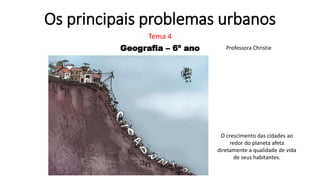 Os principais problemas urbanos
Tema 4
Geografia – 6º ano Professora Christie
O crescimento das cidades ao
redor do planeta afeta
diretamente a qualidade de vida
de seus habitantes.
 