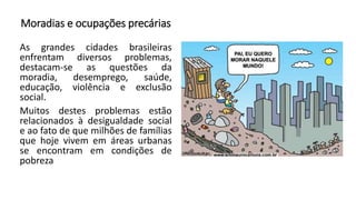 Moradias e ocupações precárias
As grandes cidades brasileiras
enfrentam diversos problemas,
destacam-se as questões da
moradia, desemprego, saúde,
educação, violência e exclusão
social.
Muitos destes problemas estão
relacionados à desigualdade social
e ao fato de que milhões de famílias
que hoje vivem em áreas urbanas
se encontram em condições de
pobreza
 